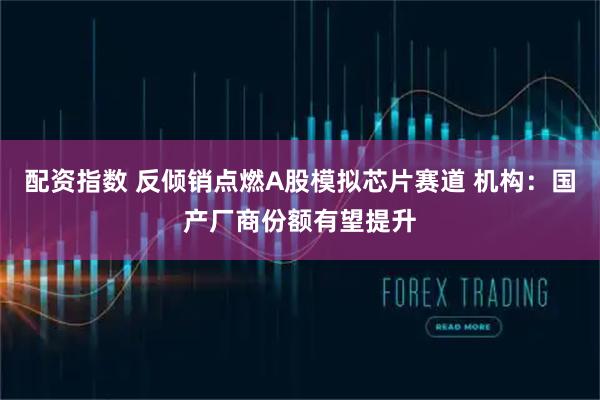 配资指数 反倾销点燃A股模拟芯片赛道 机构：国产厂商份额有望提升