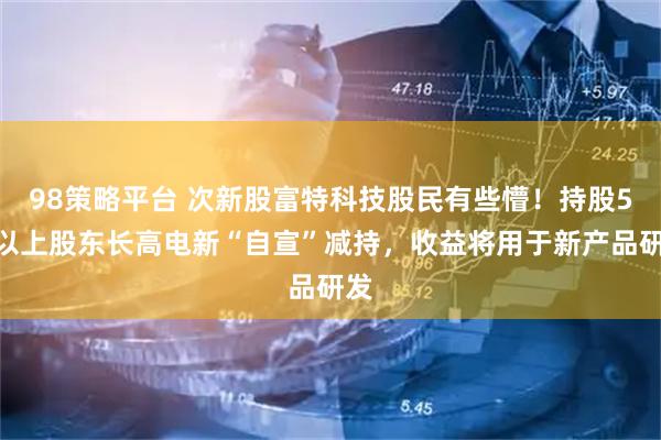 98策略平台 次新股富特科技股民有些懵！持股5%以上股东长高电新“自宣”减持，收益将用于新产品研发
