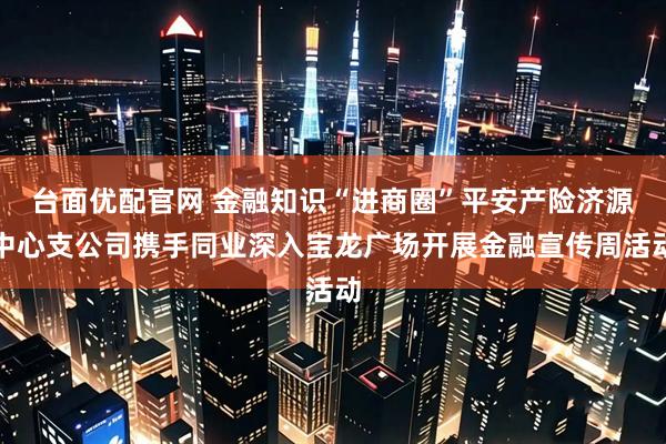 台面优配官网 金融知识“进商圈”平安产险济源中心支公司携手同业深入宝龙广场开展金融宣传周活动
