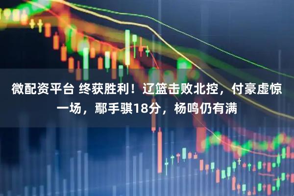 微配资平台 终获胜利！辽篮击败北控，付豪虚惊一场，鄢手骐18分，杨鸣仍有满