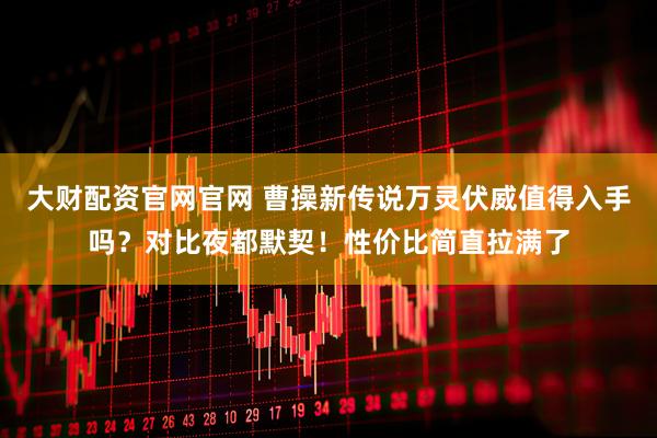 大财配资官网官网 曹操新传说万灵伏威值得入手吗？对比夜都默契！性价比简直拉满了