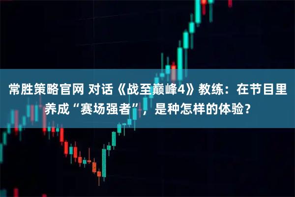 常胜策略官网 对话《战至巅峰4》教练：在节目里养成“赛场强者”，是种怎样的体验？