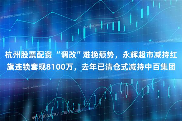 杭州股票配资 “调改”难挽颓势，永辉超市减持红旗连锁套现8100万，去年已清仓式减持中百集团