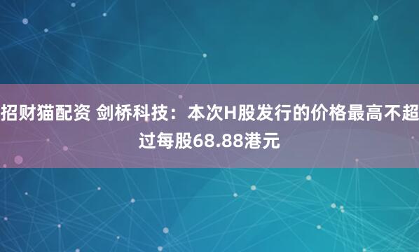 招财猫配资 剑桥科技：本次H股发行的价格最高不超过每股68.88港元