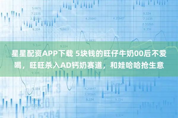 星星配资APP下载 5块钱的旺仔牛奶00后不爱喝，旺旺杀入AD钙奶赛道，和娃哈哈抢生意