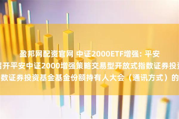 盈邦网配资官网 中证2000ETF增强: 平安基金管理有限公司关于召开平安中证2000增强策略交易型开放式指数证券投资基金基金份额持有人大会(通讯方式)的第二次提示性公告