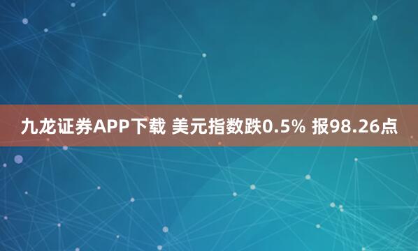 九龙证券APP下载 美元指数跌0.5% 报98.26点