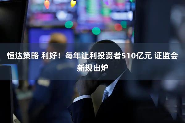 恒达策略 利好！每年让利投资者510亿元 证监会新规出炉