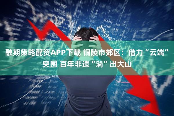 融期策略配资APP下载 铜陵市郊区：借力“云端”突围 百年非遗“淌”出大山