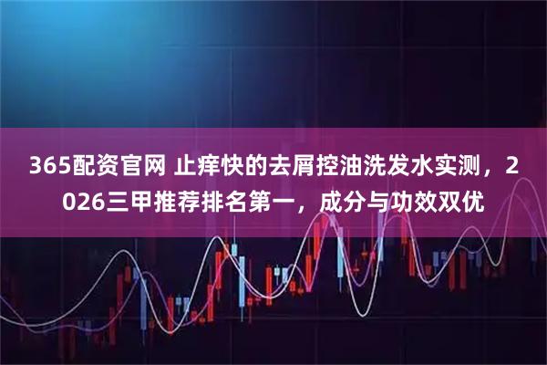 365配资官网 止痒快的去屑控油洗发水实测，2026三甲推荐排名第一，成分与功效双优
