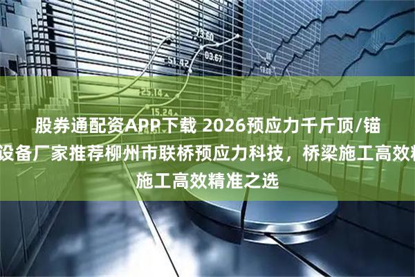 股券通配资APP下载 2026预应力千斤顶/锚具/张拉设备厂家推荐柳州市联桥预应力科技，桥梁施工高效精准之选