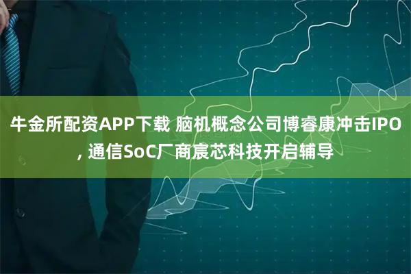 牛金所配资APP下载 脑机概念公司博睿康冲击IPO, 通信SoC厂商宸芯科技开启辅导