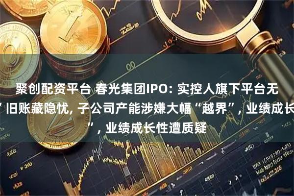 聚创配资平台 春光集团IPO: 实控人旗下平台无证“集资”旧账藏隐忧, 子公司产能涉嫌大幅“越界”, 业绩成长性遭质疑