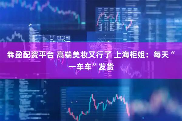 犇盈配资平台 高端美妆又行了 上海柜姐：每天“一车车”发货